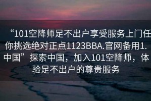 “101空降師足不出戶享受服務(wù)上門任你挑選絕對(duì)正點(diǎn)1123BBA.官網(wǎng)備用1.中國”探索中國，加入101空降師，體驗(yàn)足不出戶的尊貴服務(wù)