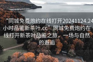 “同城免費炮約在線打開20241124.24小時品鑒新茶葉.cc”同城免費炮約在線打開新茶葉品鑒之旅，一場與自然的邂逅