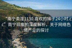 “南寧賣淫1130.喜歡的妹子24小時(shí).cc”南寧現(xiàn)象的深度解析，關(guān)于網(wǎng)絡(luò)色情產(chǎn)業(yè)的探討