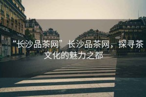 “長沙品茶網(wǎng)”長沙品茶網(wǎng)，探尋茶文化的魅力之都