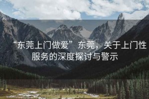 “東莞上門做愛”東莞，關(guān)于上門性服務(wù)的深度探討與警示