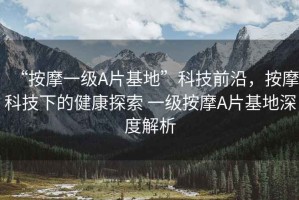 “按摩一級(jí)A片基地”科技前沿，按摩科技下的健康探索 一級(jí)按摩A片基地深度解析