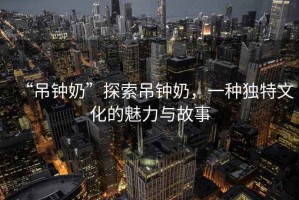 “吊鐘奶”探索吊鐘奶，一種獨特文化的魅力與故事