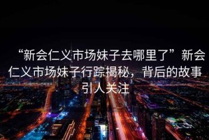 “新會仁義市場妹子去哪里了”新會仁義市場妹子行蹤揭秘，背后的故事引人關(guān)注