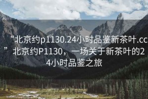 “北京約p1130.24小時品鑒新茶葉.cc”北京約P1130，一場關(guān)于新茶葉的24小時品鑒之旅