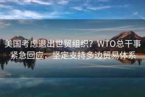 美國考慮退出世貿(mào)組織？WTO總干事緊急回應(yīng)，堅定支持多邊貿(mào)易體系