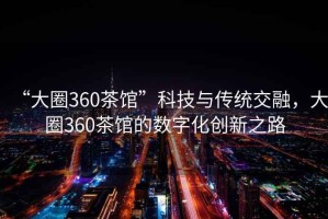 “大圈360茶館”科技與傳統(tǒng)交融，大圈360茶館的數(shù)字化創(chuàng)新之路