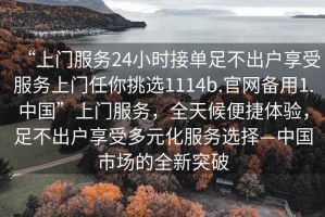 “上門服務(wù)24小時(shí)接單足不出戶享受服務(wù)上門任你挑選1114b.官網(wǎng)備用1.中國”上門服務(wù)，全天候便捷體驗(yàn)，足不出戶享受多元化服務(wù)選擇—中國市場(chǎng)的全新突破