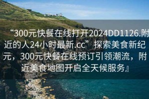 “300元快餐在線打開2024DD1126.附近的人24小時最新.cc”探索美食新紀(jì)元，300元快餐在線預(yù)訂引領(lǐng)潮流，附近美食地圖開啟全天候服務(wù)』