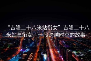 “吉隆二十八米站銜女”吉隆二十八米站與銜女，一段跨越時空的故事