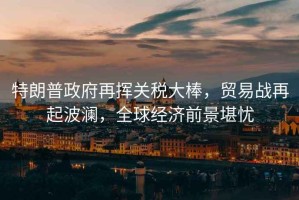 特朗普政府再揮關稅大棒，貿易戰(zhàn)再起波瀾，全球經(jīng)濟前景堪憂