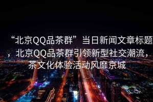 “北京QQ品茶群”當日新聞文章標題，北京QQ品茶群引領新型社交潮流，茶文化體驗活動風靡京城