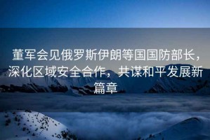 董軍會見俄羅斯伊朗等國國防部長，深化區(qū)域安全合作，共謀和平發(fā)展新篇章