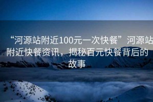“河源站附近100元一次快餐”河源站附近快餐資訊，揭秘百元快餐背后的故事