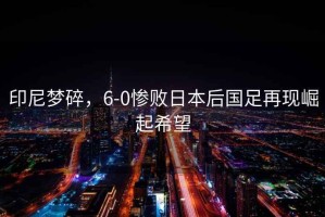 印尼夢碎，6-0慘敗日本后國足再現(xiàn)崛起希望