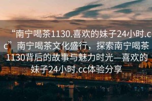 “南寧喝茶1130.喜歡的妹子24小時(shí).cc”南寧喝茶文化盛行，探索南寧喝茶1130背后的故事與魅力時(shí)光—喜歡的妹子24小時(shí).cc體驗(yàn)分享
