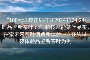 “100元過夜在線打開20241124.24小時品鑒新茶葉.cc”科技賦能茶葉品鑒，探索未來茶葉消費(fèi)新體驗(yàn)—以在線過夜體驗(yàn)品鑒新茶葉為例