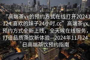 “高端茶vx的預(yù)約方式在線打開20241124.喜歡的妹子24小時(shí).cc”高端茶vx預(yù)約方式全新上線，全天候在線服務(wù)，打造品質(zhì)茶飲新體驗(yàn)—2024年11月24日高端茶飲預(yù)約指南