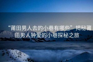 “莆田男人去的小巷有哪些”揭秘莆田男人鐘愛(ài)的小巷探秘之旅