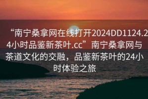 “南寧桑拿網(wǎng)在線打開2024DD1124.24小時品鑒新茶葉.cc”南寧桑拿網(wǎng)與茶道文化的交融，品鑒新茶葉的24小時體驗之旅