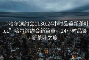 “哈爾濱約會1130.24小時品鑒新茶葉.cc”哈爾濱約會新篇章，24小時品鑒新茶葉之旅