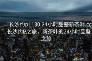 “長(zhǎng)沙約p1130.24小時(shí)品鑒新茶葉.cc”長(zhǎng)沙約P之旅，新茶葉的24小時(shí)品鑒之旅