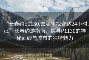 “長春約p1130.去哪里找合適24小時.cc”長春約游指南，探尋P1130的神秘面紗與城市的獨特魅力