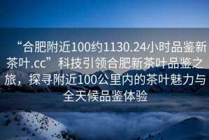 “合肥附近100約1130.24小時品鑒新茶葉.cc”科技引領(lǐng)合肥新茶葉品鑒之旅，探尋附近100公里內(nèi)的茶葉魅力與全天候品鑒體驗
