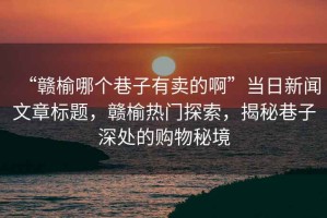 “贛榆哪個巷子有賣的啊”當日新聞文章標題，贛榆熱門探索，揭秘巷子深處的購物秘境