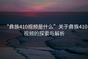 “彝族410視頻是什么”關于彝族410視頻的探索與解析