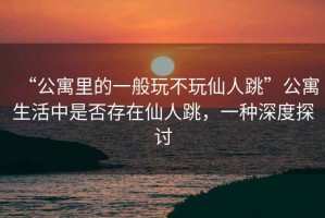“公寓里的一般玩不玩仙人跳”公寓生活中是否存在仙人跳，一種深度探討