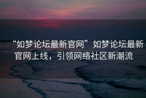 “如夢論壇最新官網(wǎng)”如夢論壇最新官網(wǎng)上線，引領(lǐng)網(wǎng)絡(luò)社區(qū)新潮流