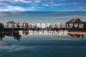 悲劇發(fā)生！5歲男童不慎撞倒1歲半幼童，警方緊急介入調(diào)查