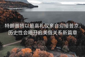 特朗普將以最高禮儀親自迎接普京，歷史性會晤開啟美俄關(guān)系新篇章
