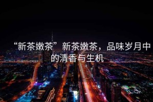 “新茶嫩茶”新茶嫩茶，品味歲月中的清香與生機