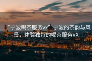 “寧波喝茶服務(wù)vx”寧波的茶韻與風(fēng)景，體驗(yàn)獨(dú)特的喝茶服務(wù)VX