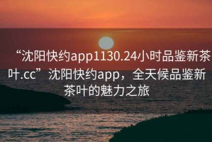 “沈陽(yáng)快約app1130.24小時(shí)品鑒新茶葉.cc”沈陽(yáng)快約app，全天候品鑒新茶葉的魅力之旅