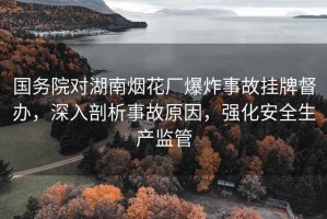 國務院對湖南煙花廠爆炸事故掛牌督辦，深入剖析事故原因，強化安全生產(chǎn)監(jiān)管