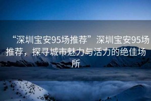 “深圳寶安95場推薦”深圳寶安95場推薦，探尋城市魅力與活力的絕佳場所