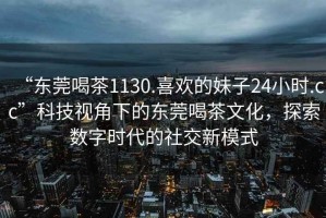 “東莞喝茶1130.喜歡的妹子24小時.cc”科技視角下的東莞喝茶文化，探索數(shù)字時代的社交新模式