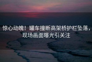 驚心動魄！罐車撞斷高架橋護(hù)欄墜落，現(xiàn)場畫面曝光引關(guān)注