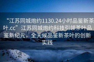 “江蘇同城炮約1130.24小時品鑒新茶葉.cc”江蘇同城炮約科技引領茶葉品鑒新紀元，全天候品鑒新茶葉的創(chuàng)新實踐