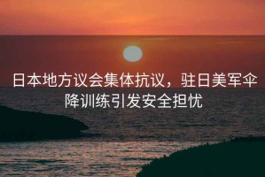 日本地方議會(huì)集體抗議，駐日美軍傘降訓(xùn)練引發(fā)安全擔(dān)憂
