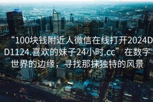 “100塊錢附近人微信在線打開2024DD1124.喜歡的妹子24小時.cc”在數(shù)字世界的邊緣，尋找那抹獨特的風景