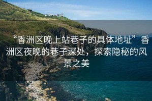 “香洲區(qū)晚上站巷子的具體地址”香洲區(qū)夜晚的巷子深處，探索隱秘的風景之美