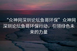 “眾神網(wǎng)深圳論壇魚哥環(huán)?！北娚窬W(wǎng)深圳論壇魚哥環(huán)保行動(dòng)，引領(lǐng)綠色未來的力量
