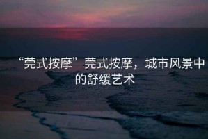 “莞式按摩”莞式按摩，城市風(fēng)景中的舒緩藝術(shù)