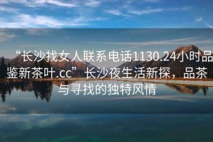 “長沙找女人聯(lián)系電話1130.24小時品鑒新茶葉.cc”長沙夜生活新探，品茶與尋找的獨特風(fēng)情