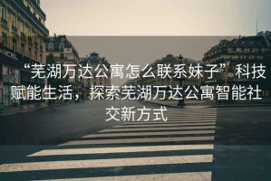 “蕪湖萬達公寓怎么聯(lián)系妹子”科技賦能生活，探索蕪湖萬達公寓智能社交新方式