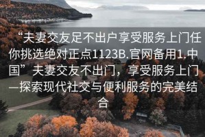“夫妻交友足不出戶享受服務(wù)上門任你挑選絕對正點1123B.官網(wǎng)備用1.中國”夫妻交友不出門，享受服務(wù)上門—探索現(xiàn)代社交與便利服務(wù)的完美結(jié)合